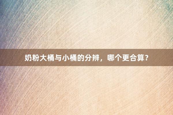 奶粉大桶与小桶的分辨，哪个更合算？