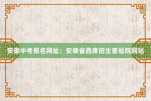 安徽中考报名网址：安徽省西席招生查验院网站