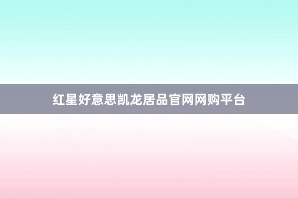 红星好意思凯龙居品官网网购平台