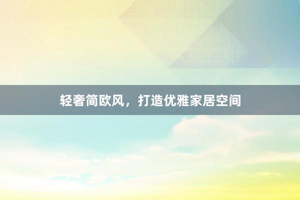轻奢简欧风，打造优雅家居空间