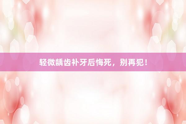 轻微龋齿补牙后悔死，别再犯！