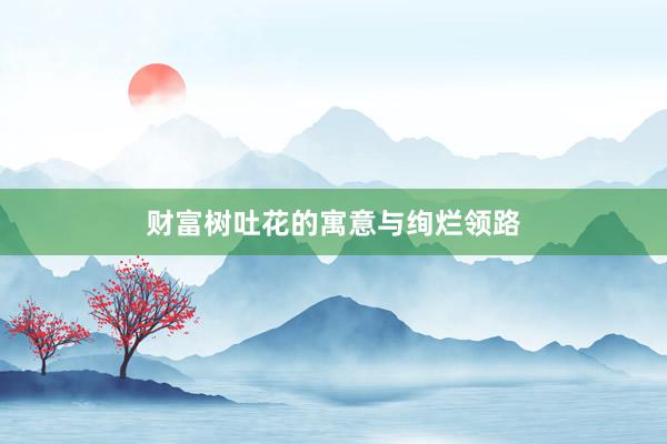 财富树吐花的寓意与绚烂领路
