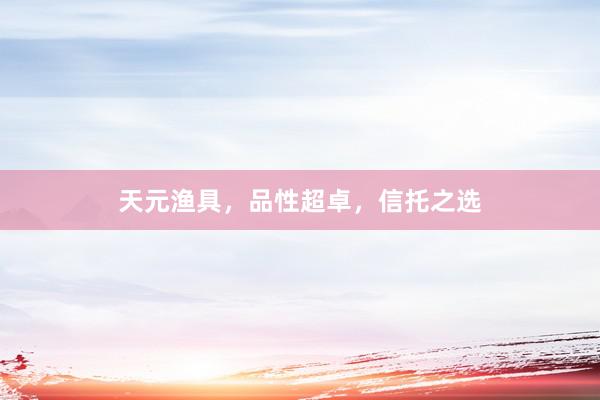 天元渔具，品性超卓，信托之选