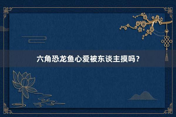 六角恐龙鱼心爱被东谈主摸吗？